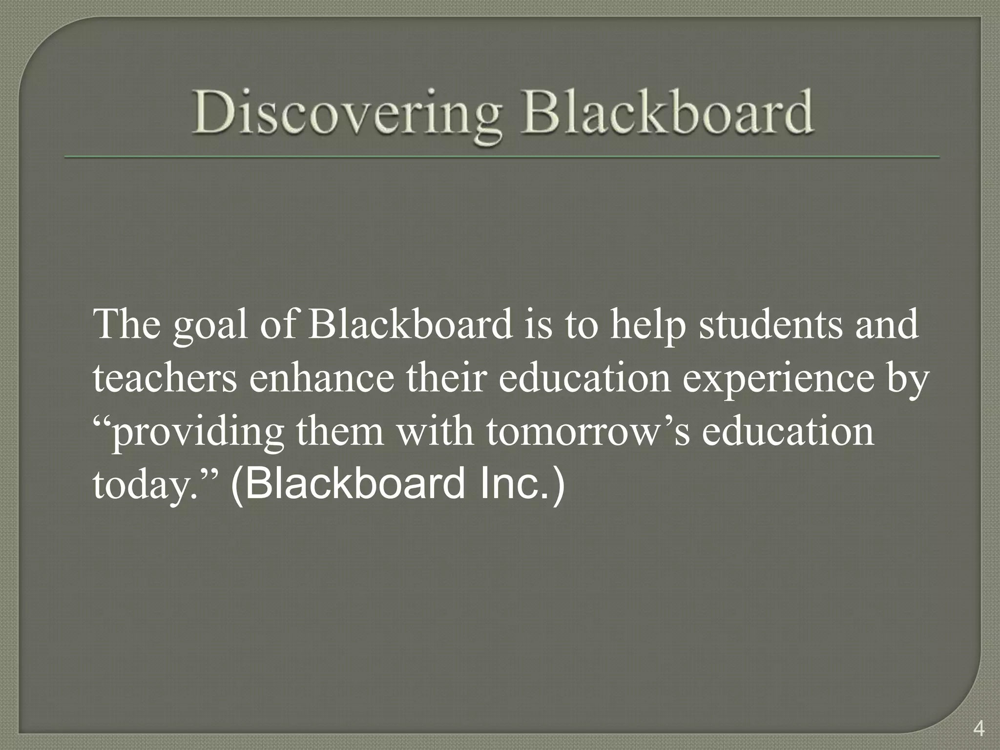 The goal of Blackboard is to help students and
teachers enhance their education experience by
“providing them with tomorrow’s education
today.” (Blackboard Inc.)




                                                 4
 