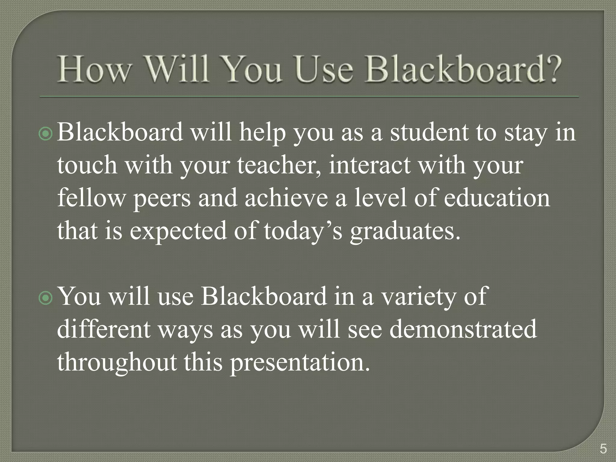  Blackboard  will help you as a student to stay in
 touch with your teacher, interact with your
 fellow peers and achieve a level of education
 that is expected of today’s graduates.

 You will use Blackboard in a variety of
 different ways as you will see demonstrated
 throughout this presentation.


                                                      5
 