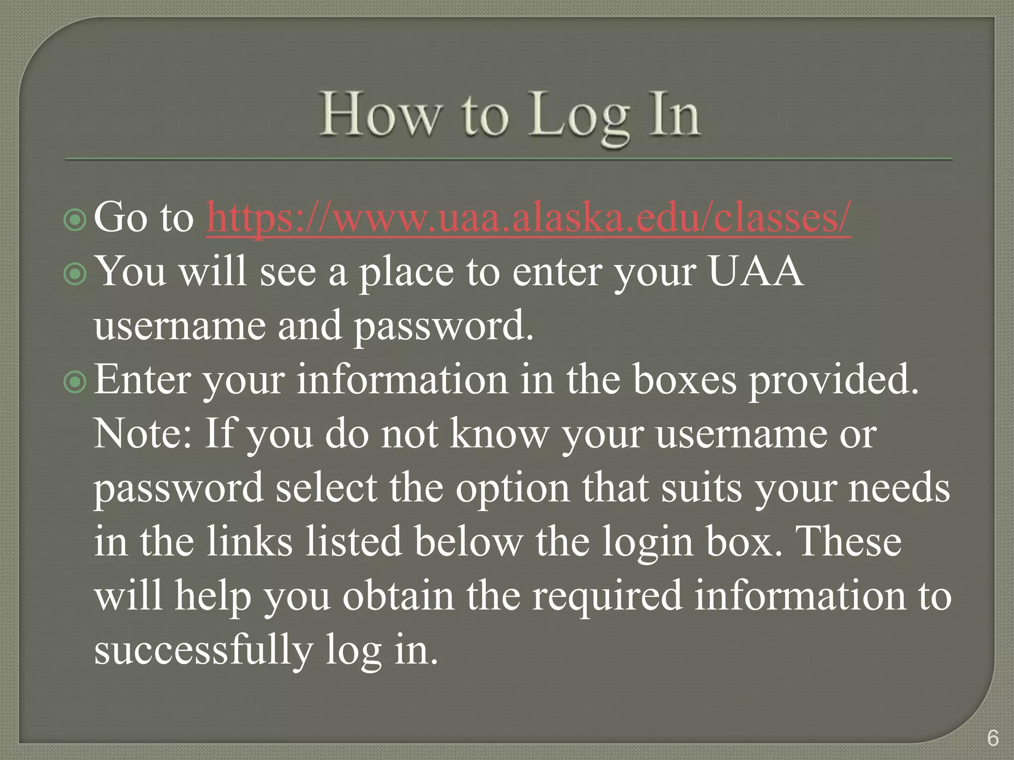 Go  to https://www.uaa.alaska.edu/classes/
 You will see a place to enter your UAA
  username and password.
 Enter your information in the boxes provided.
  Note: If you do not know your username or
  password select the option that suits your needs
  in the links listed below the login box. These
  will help you obtain the required information to
  successfully log in.
                                                     6
 