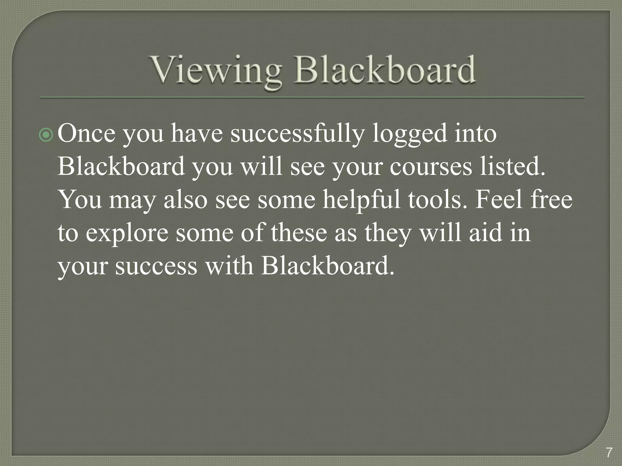  Once you have successfully logged into
 Blackboard you will see your courses listed.
 You may also see some helpful tools. Feel free
 to explore some of these as they will aid in
 your success with Blackboard.




                                                  7
 