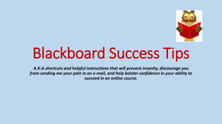 Blackboard Success Tips
A.K.A shortcuts and helpful instructions that will prevent insanity, discourage you
from sending me your pain in an e-mail, and help bolster confidence in your ability to
succeed in an online course.
 