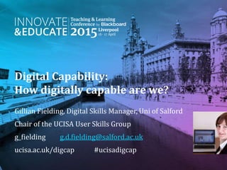 Digital Capability:
How digitally capable are we?
Gillian Fielding, Digital Skills Manager, Uni of Salford
Chair of the UCISA User Skills Group
g_fielding g.d.fielding@salford.ac.uk
ucisa.ac.uk/digcap #ucisadigcap
 
