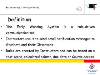 Live your life. Create your destiny.
Definition
Definition
• The Early Warning System is a rule-driven
communication tool
• Instructors use it to send email notification messages to
Students and their Observers
• Rules are created by Instructors and can be based on a
test score, calculated column, due date or Course access
 