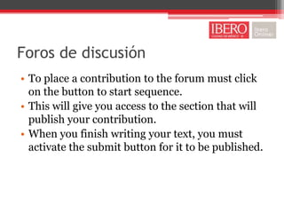 Foros de discusión
• To place a contribution to the forum must click
  on the button to start sequence.
• This will give you access to the section that will
  publish your contribution.
• When you finish writing your text, you must
  activate the submit button for it to be published.
 