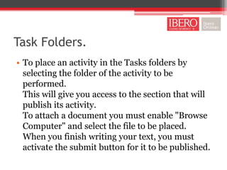 Task Folders.
• To place an activity in the Tasks folders by
  selecting the folder of the activity to be
  performed.
  This will give you access to the section that will
  publish its activity.
  To attach a document you must enable "Browse
  Computer" and select the file to be placed.
  When you finish writing your text, you must
  activate the submit button for it to be published.
 