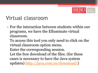 Virtual classroom
• For the interaction between students within our
  programs, we have the Elluminate virtual
  classroom.
  To access this tool you only need to click on the
  virtual classroom option menu.
  Enter the corresponding session.
  Let the free download of the files. (for these
  cases is necessary to have the Java system
  updates) http://java.com/es/download/)
 