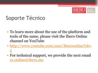 Soporte Técnico

• To learn more about the use of the platform and
  tools of the same, please visit the Ibero Online
  channel on YouTube
• http://www.youtube.com/user/Iberoonline?ob=
  5
• For technical support, we provide the next email
  ec.online@ibero.mx
 
