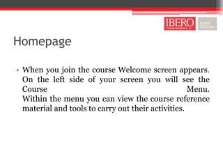 Homepage

• When you join the course Welcome screen appears.
  On the left side of your screen you will see the
  Course                                            Menu.
  Within the menu you can view the course reference
  material and tools to carry out their activities.
 