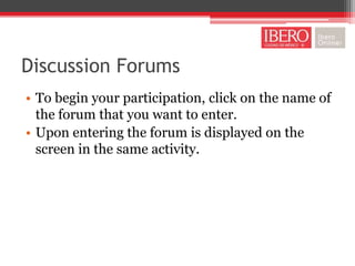Discussion Forums
• To begin your participation, click on the name of
  the forum that you want to enter.
• Upon entering the forum is displayed on the
  screen in the same activity.
 