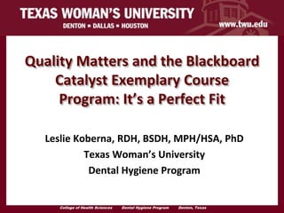 Quality Matters and the Blackboard
    Catalyst Exemplary Course
     Program: It’s a Perfect Fit

  Leslie Koberna, RDH, BSDH, MPH/HSA, PhD
           Texas Woman’s University
            Dental Hygiene Program


     College of Health Sciences   Dental Hygiene Program   Denton, Texas   .
 