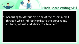 Black Board Writing Skill
• Make Effective Presentations
• According to Mathur “It is one of the essential skill
through which indirectly indicate the personality,
attitude, art skill and ability of a teacher”.
 