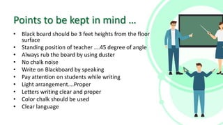 Points to be kept in mind …
• Black board should be 3 feet heights from the floor
surface
• Standing position of teacher ….45 degree of angle
• Always rub the board by using duster
• No chalk noise
• Write on Blackboard by speaking
• Pay attention on students while writing
• Light arrangement….Proper
• Letters writing clear and proper
• Color chalk should be used
• Clear language
 