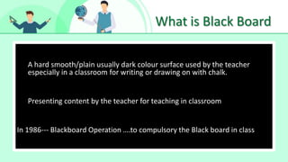 What is Black Board
• Make Effective Presentations
•
A hard smooth/plain usually dark colour surface used by the teacher
especially in a classroom for writing or drawing on with chalk. A
Presenting content by the teacher for teaching in classroom
In 1986--- Blackboard Operation ….to compulsory the Black board in class
 