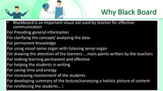 Why Black Board
• Blackboard is an important visual aid used by teacher for effective
communication
For Providing general information
For clarifying the concept/ analysing the data
For permanent Knowledge
For using visual sense organ with listening sense organ
For drawing the attention of the learners ….main points written by the teachers
For making learning permanent and effective
For helping the students in writing
For saving time and energy
For increasing involvement of the students
For developing summary of the lecture/conveying a holistic picture of content
For reinforcing the students… i
 