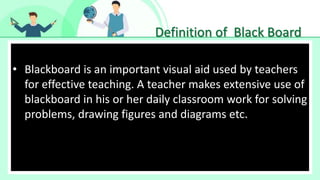Definition of Black Board
• Make Effective Presentations
• Blackboard is an important visual aid used by teachers
for effective teaching. A teacher makes extensive use of
blackboard in his or her daily classroom work for solving
problems, drawing figures and diagrams etc.
 