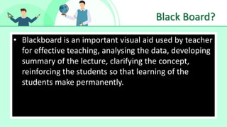 Black Board?
• Blackboard is an important visual aid used by teacher
for effective teaching, analysing the data, developing
summary of the lecture, clarifying the concept,
reinforcing the students so that learning of the
students make permanently.
 