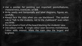  Use a pointer for pointing out important points/features,
characteristics, events etc. on B/B.
 Write neatly and horizontally and label diagrams, figures etc.
carefully.
 Always face the class when you use blackboard. The cardinal
rule is "Talk to the students, not to the chalkboard” even when
you write.
 Do not stand in front of the board blocking the students' view.
 Use colours wisely. A single colour soon becomes monotonous.
Colour adds interest. Make the main idea the largest and
brightest.
 
