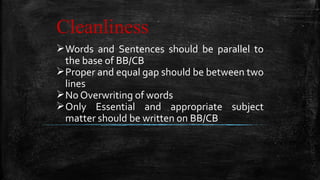Cleanliness
Words and Sentences should be parallel to
the base of BB/CB
Proper and equal gap should be between two
lines
No Overwriting of words
Only Essential and appropriate subject
matter should be written on BB/CB
 