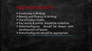 Appropriateness
Continuity inWriting
Brevity and Fluency inWriting
Use of Colour chalks
Key words & points should be underline
Sketches/figures should be drawn with
development of lesson
Sketches/figures should be appropriate
 