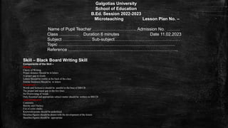 Galgotias University
School of Education
B.Ed. Session 2022-2023
Microteaching Lesson Plan No. –
Name of Pupil Teacher …………………………. Admission No. ………
Class ………….. Duration 6 minutes Date 11.02.2023
Subject ……………….. Sub-subject………………………………….……
Topic ……………………………………………………………………….
Reference …………………………………………………………………..
Skill – Black Board Writing Skill
Components of the Skill –
Clarity
Clarity of Writing
Proper distance Should be in letters
A proper gap in words
Letters Should be visible at the back of the class
Similar thickness Should be in letters
Cleanliness:
Words and Sentences should be parallel to the base of BB/CB
The proper and equal gap in the two lines
No Overwriting of words
Only Essential and appropriate subject matter should be written on BB/CB
Appropriateness:
Continuity
Brevity and Fluency
Use of color chalks
Keywords/points should be underlined
Sketches/figures should be drawn with the development of the lesson
Sketches/figures should be appropriate
 