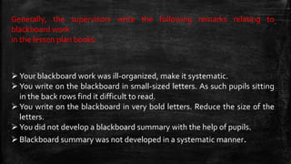Generally, the supervisors write the following remarks relating to
blackboard work
in the lesson plan books:
 Your blackboard work was ill-organized, make it systematic.
 You write on the blackboard in small-sized letters. As such pupils sitting
in the back rows find it difficult to read.
 You write on the blackboard in very bold letters. Reduce the size of the
letters.
 You did not develop a blackboard summary with the help of pupils.
 Blackboard summary was not developed in a systematic manner.
 