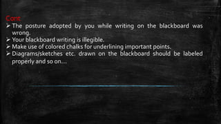 Cont
 The posture adopted by you while writing on the blackboard was
wrong.
 Your blackboard writing is illegible.
 Make use of colored chalks for underlining important points.
 Diagrams/sketches etc. drawn on the blackboard should be labeled
properly and so on…
 