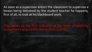 As soon as a supervisor enters the classroom to supervise a
lesson being delivered by the student teacher he happens,
first of all, to look at his blackboard work.
This serves as the first indicator of the level of teaching
competence acquired by the student teacher.
 