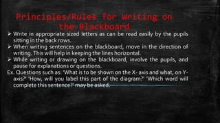 Principles/Rules for Writing on
the Blackboard
 Write in appropriate sized letters as can be read easily by the pupils
sitting in the back rows.
 When writing sentences on the blackboard, move in the direction of
writing.This will help in keeping the lines horizontal.
 While writing or drawing on the blackboard, involve the pupils, and
pause for explanations or questions.
Ex. Questions such as: 'What is to be shown on the X- axis and what, on Y-
axis?' 'How, will you label this part of the diagram?' 'Which word will
complete this sentence?' may be asked.
 