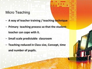 Micro Teaching
– A way of teacher training / teaching technique
– Primary teaching process so that the student-
teacher can cope with it.
– Small scale predictable classroom
– Teaching reduced in Class size, Concept, time
and number of pupils.
 