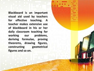 Blackboard is an important
visual aid used by teachers
for effective teaching. A
teacher makes extensive use
of blackboard in his or her
daily classroom teaching for
working our problems,
deriving formulae, proving
theorems, drawing figures,
constructing geometrical
figures and so on.
 