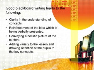 Good blackboard writing leads to the
following:
• Clarity in the understanding of
concepts
• Reinforcement of the idea which is
being verbally presented.
• Conveying a holistic picture of the
content.
• Adding variety to the lesson and
drawing attention of the pupils to
the key concepts.
 