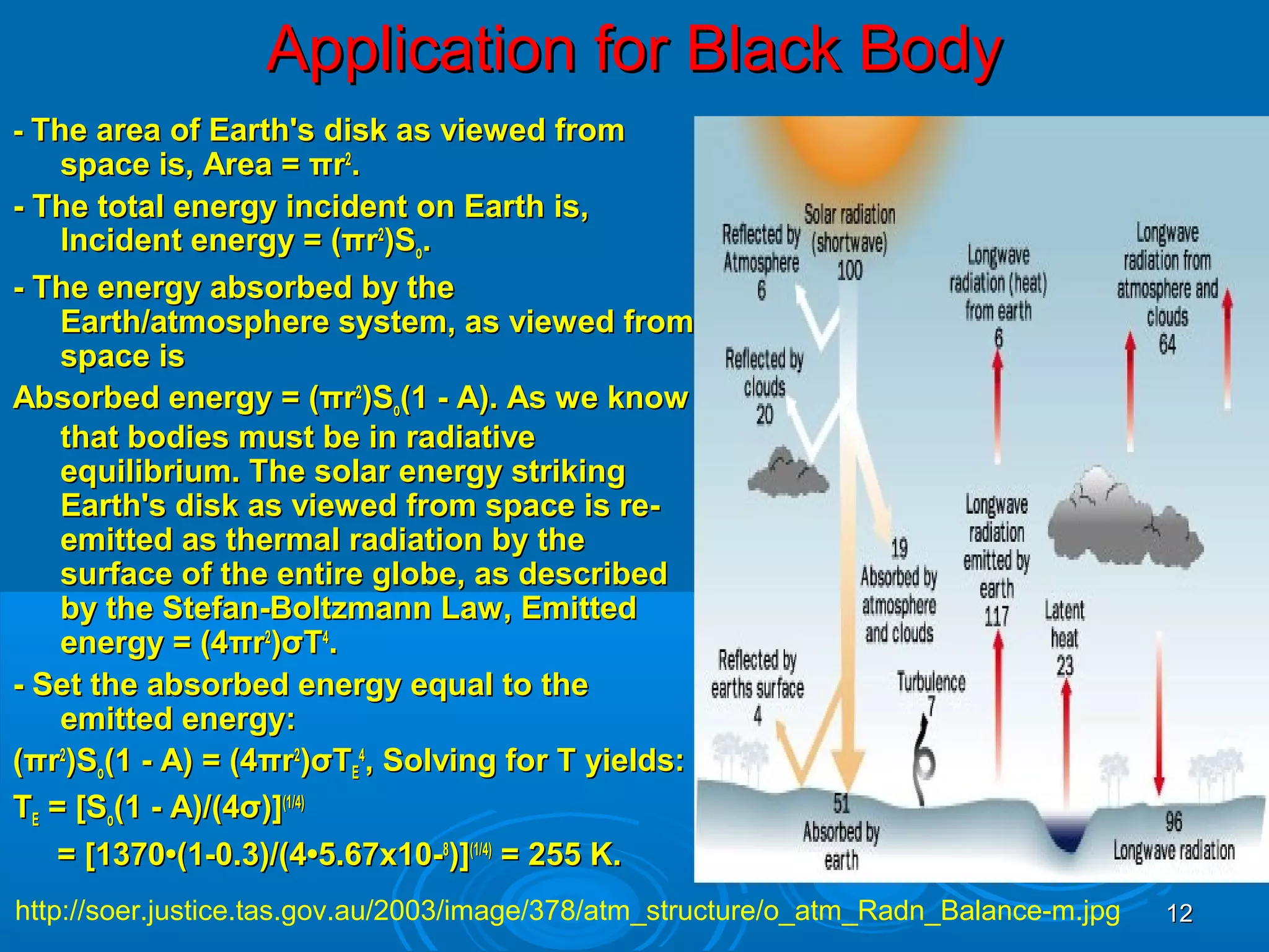 Application for Black Body
- The area of Earth's disk as viewed from

space is, Area = πr2.
- The total energy incident on Earth is,
Incident energy = (πr2)So.
- The energy absorbed by the
Earth/atmosphere system, as viewed from
space is
Absorbed energy = (πr2)So(1 - A). As we know
that bodies must be in radiative
equilibrium. The solar energy striking
Earth's disk as viewed from space is reemitted as thermal radiation by the
surface of the entire globe, as described
by the Stefan-Boltzmann Law, Emitted
energy = (4πr2)σT4.
- Set the absorbed energy equal to the
emitted energy:
(πr2)So(1 - A) = (4πr2)σTE4, Solving for T yields:
TE = [So(1 - A)/(4σ)](1/4)
= [1370•(1-0.3)/(4•5.67x10-8)](1/4) = 255 K.
http://soer.justice.tas.gov.au/2003/image/378/atm_structure/o_atm_Radn_Balance-m.jpg

12

 
