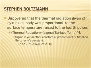 Discovered that the thermal radiation given off by a black body was proportional  to the surface temperature raised to the fourth power. (Thermal Radiation)=(sigma)(Surface Temp)^4. Sigma is yet another constant of proportionality, Stephan Boltzmann’s constant. 5.67 x 10^(-8)W/[(m^2)(T^4)]. 