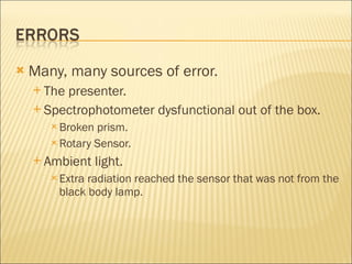 Many, many sources of error. The presenter. Spectrophotometer dysfunctional out of the box. Broken prism. Rotary Sensor. Ambient light. Extra radiation reached the sensor that was not from the black body lamp. 