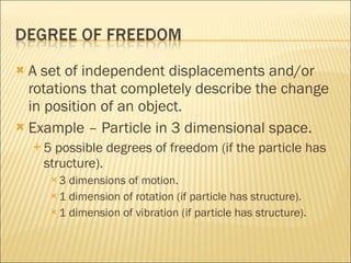 A set of independent displacements and/or rotations that completely describe the change in position of an object. Example – Particle in 3 dimensional space. 5 possible degrees of freedom (if the particle has structure). 3 dimensions of motion. 1 dimension of rotation (if particle has structure). 1 dimension of vibration (if particle has structure). 