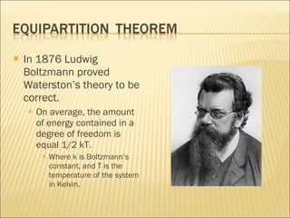 In 1876 Ludwig Boltzmann proved Waterston’s theory to be correct. On average, the amount of energy contained in a degree of freedom is equal 1/2 kT. Where k is Boltzmann’s constant, and T is the temperature of the system in Kelvin. 