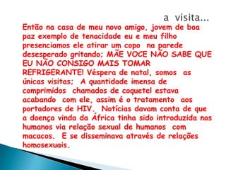 a  visita...Então na casa de meu novo amigo, jovem de boa paz exemplo de tenacidade eu e meu filho presenciamos ele atirar um copo  na parede desesperado gritando; MÃE VOCE NÃO SABE QUE  EU NÃO CONSIGO MAIS TOMAR REFRIGERANTE! Véspera de natal, somos  as únicas visitas;  A quantidade imensa de comprimidos  chamados de coquetel estava  acabando  com ele, assim é o tratamento  aos portadores de HIV.  Notícias davam conta de que a doença vinda da África tinha sido introduzida nos humanos via relação sexual de humanos  com macacos.  E se disseminava através de relações homosexuais.  