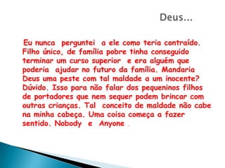 Deus...Eu nunca  perguntei  a ele como teria contraído.  Filho único, de família pobre tinha conseguido terminar um curso superior  e era alguém que poderia  ajudar no futuro da família. Mandaria Deus uma peste com tal maldade a um inocente? Dúvido. Isso para não falar dos pequeninos filhos de portadores que nem sequer podem brincar com outras crianças. Tal  conceito de maldade não cabe na minha cabeça. Uma coisa começa a fazer sentido. Nobody  e  Anyone. 