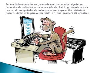 Em um dado momento  na  janela de um computador  alguém se denomina de nobody e entra  numa sala de chat. Logo depois na sala de chat do computador de nobody aparece  anyone, tão misteriosa  quanto.  Ambos vão para o reservado  e o  que  acontece ali, acontece. 