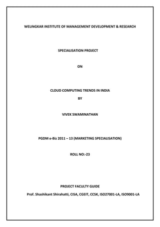 WELINGKAR INSTITUTE OF MANAGEMENT DEVELOPMENT & RESEARCH




                    SPECIALISATION PROJECT



                                ON




               CLOUD COMPUTING TRENDS IN INDIA

                                 BY



                       VIVEK SWAMINATHAN




        PGDM e-Biz 2011 – 13 (MARKETING SPECIALISATION)



                            ROLL NO:-23




                      PROJECT FACULTY GUIDE

 Prof. Shashikant Shirahatti, CISA, CGEIT, CCSK, ISO27001-LA, ISO9001-LA
 