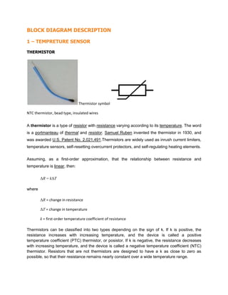 BLOCK DIAGRAM DESCRIPTION
1 – TEMPRETURE SENSOR
THERMISTOR
Thermistor symbol
NTC thermistor, bead type, insulated wires
A thermistor is a type of resistor with resistance varying according to its temperature. The word
is a portmanteau of thermal and resistor. Samuel Ruben invented the thermistor in 1930, and
was awarded U.S. Patent No. 2,021,491.Thermistors are widely used as inrush current limiters,
temperature sensors, self-resetting overcurrent protectors, and self-regulating heating elements.
Assuming, as a first-order approximation, that the relationship between resistance and
temperature is linear, then:
ΔR = kΔT
where
ΔR = change in resistance
ΔT = change in temperature
k = first-order temperature coefficient of resistance
Thermistors can be classified into two types depending on the sign of k. If k is positive, the
resistance increases with increasing temperature, and the device is called a positive
temperature coefficient (PTC) thermistor, or posistor. If k is negative, the resistance decreases
with increasing temperature, and the device is called a negative temperature coefficient (NTC)
thermistor. Resistors that are not thermistors are designed to have a k as close to zero as
possible, so that their resistance remains nearly constant over a wide temperature range.
 