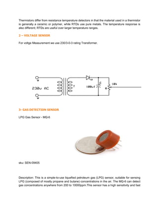Thermistors differ from resistance temperature detectors in that the material used in a thermistor
is generally a ceramic or polymer, while RTDs use pure metals. The temperature response is
also different; RTDs are useful over larger temperature ranges.
2 – VOLTAGE SENSOR
For voltge Measurement we use 230/3-0-3 rating Transformer.
3- GAS DETECTION SENSOR
LPG Gas Sensor - MQ-6
sku: SEN-09405
Description: This is a simple-to-use liquefied petroleum gas (LPG) sensor, suitable for sensing
LPG (composed of mostly propane and butane) concentrations in the air. The MQ-6 can detect
gas concentrations anywhere from 200 to 10000ppm.This sensor has a high sensitivity and fast
 