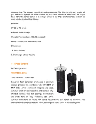 response time. The sensor's output is an analog resistance. The drive circuit is very simple; all
you need to do is power the heater coil with 5V, add a load resistance, and connect the output
to an ADC.This sensor comes in a package similar to our MQ-3 alcohol sensor, and can be
used with the breakout board below.
Features:
5V DC or AC circuit
Requires heater voltage
Operation Temperature: -10 to 70 degrees C
Heater consumption: less than 750mW
Dimensions:
16.8mm diameter
9.3 mm height without the pins
4 – SPEED SENSOR
DC Techogenerator
TECHNICAL DATA
Tach Generator Construction
Servo-Tek Tach Generators are housed in aluminum
casings protected in accordance with Mil-C-5541 or
Mil-A-8625. Alnico permanent magnets are used.
Armature shafts are stainless steel, and rotate on fully-
shielded stainless steel ball bearings. Commutators
are made from an alloy containing 95% silver.
Armature laminations are wound with Isomid insulated wire, over Teflon slot insulation. The
entire armature is impregnated and baked, resulting in a NEMA Class H insulation system.
 