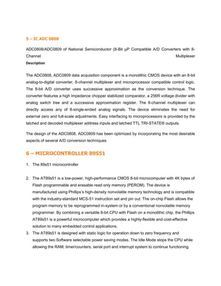 5 – IC ADC 0808
ADC0808/ADC0809 of National Semiconductor (8-Bit µP Compatible A/D Converters with 8-
Channel Multiplexer
Description
The ADC0808, ADC0809 data acquisition component is a monolithic CMOS device with an 8-bit
analog-to-digital converter, 8-channel multiplexer and microprocessor compatible control logic.
The 8-bit A/D converter uses successive approximation as the conversion technique. The
converter features a high impedance chopper stabilized comparator, a 256R voltage divider with
analog switch tree and a successive approximation register. The 8-channel multiplexer can
directly access any of 8-single-ended analog signals. The device eliminates the need for
external zero and full-scale adjustments. Easy interfacing to microprocessors is provided by the
latched and decoded multiplexer address inputs and latched TTL TRI-STATE® outputs.
The design of the ADC0808, ADC0809 has been optimized by incorporating the most desirable
aspects of several A/D conversion techniques
6 – MICROCONTROLLER 89S51
1. The 89s51 microcontroller
2. The AT89s51 is a low-power, high-performance CMOS 8-bit microcomputer with 4K bytes of
Flash programmable and erasable read only memory (PEROM). The device is
manufactured using Phillips’s high-density nonvolatile memory technology and is compatible
with the industry-standard MCS-51 instruction set and pin out. The on-chip Flash allows the
program memory to be reprogrammed in-system or by a conventional nonvolatile memory
programmer. By combining a versatile 8-bit CPU with Flash on a monolithic chip, the Phillips
AT89s51 is a powerful microcomputer which provides a highly-flexible and cost-effective
solution to many embedded control applications.
3. The AT89s51 is designed with static logic for operation down to zero frequency and
supports two Software selectable power saving modes. The Idle Mode stops the CPU while
allowing the RAM, timer/counters, serial port and interrupt system to continue functioning.
 