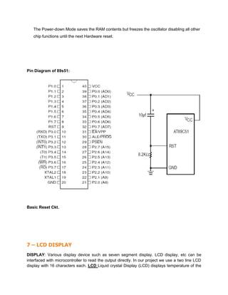 The Power-down Mode saves the RAM contents but freezes the oscillator disabling all other
chip functions until the next Hardware reset.
Pin Diagram of 89s51:
Basic Reset Ckt.
7 – LCD DISPLAY
DISPLAY: Various display device such as seven segment display. LCD display, etc can be
interfaced with microcontroller to read the output directly. In our project we use a two line LCD
display with 16 characters each. LCD Liquid crystal Display (LCD) displays temperature of the
 