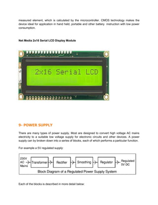 measured element, which is calculated by the microcontroller. CMOS technology makes the
device ideal for application in hand held, portable and other battery instruction with low power
consumption.
Net Media 2x16 Serial LCD Display Module
9- POWER SUPPLY
There are many types of power supply. Most are designed to convert high voltage AC mains
electricity to a suitable low voltage supply for electronic circuits and other devices. A power
supply can by broken down into a series of blocks, each of which performs a particular function.
For example a 5V regulated supply:
Each of the blocks is described in more detail below:
 