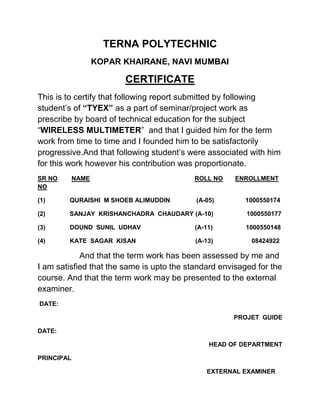 TERNA POLYTECHNIC
KOPAR KHAIRANE, NAVI MUMBAI
CERTIFICATE
This is to certify that following report submitted by following
student’s of “TYEX” as a part of seminar/project work as
prescribe by board of technical education for the subject
“WIRELESS MULTIMETER” and that I guided him for the term
work from time to time and I founded him to be satisfactorily
progressive.And that following student’s were associated with him
for this work however his contribution was proportionate.
SR NO NAME ROLL NO ENROLLMENT
NO
(1) QURAISHI M SHOEB ALIMUDDIN (A-05) 1000550174
(2) SANJAY KRISHANCHADRA CHAUDARY (A-10) 1000550177
(3) DOUND SUNIL UDHAV (A-11) 1000550148
(4) KATE SAGAR KISAN (A-13) 08424922
And that the term work has been assessed by me and
I am satisfied that the same is upto the standard envisaged for the
course. And that the term work may be presented to the external
examiner.
DATE:
PROJET GUIDE
DATE:
HEAD OF DEPARTMENT
PRINCIPAL
EXTERNAL EXAMINER
 