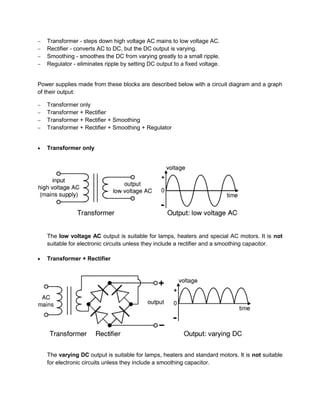  Transformer - steps down high voltage AC mains to low voltage AC.
 Rectifier - converts AC to DC, but the DC output is varying.
 Smoothing - smoothes the DC from varying greatly to a small ripple.
 Regulator - eliminates ripple by setting DC output to a fixed voltage.
Power supplies made from these blocks are described below with a circuit diagram and a graph
of their output:
 Transformer only
 Transformer + Rectifier
 Transformer + Rectifier + Smoothing
 Transformer + Rectifier + Smoothing + Regulator
 Transformer only
The low voltage AC output is suitable for lamps, heaters and special AC motors. It is not
suitable for electronic circuits unless they include a rectifier and a smoothing capacitor.
 Transformer + Rectifier
The varying DC output is suitable for lamps, heaters and standard motors. It is not suitable
for electronic circuits unless they include a smoothing capacitor.
 