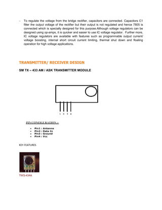  To regulate the voltage from the bridge rectifier, capacitors are connected. Capacitors C1
filter the output voltage of the rectifier but their output is not regulated and hence 7805 is
connected which is specially designed for this purpose.Although voltage regulators can be
designed using op-amps, it is quicker and easier to use IC voltage regulator. Further more,
IC voltage regulators are available with features such as programmable output current/
voltage boosting, internal short circuit current limiting, thermal shut down and floating
operation for high voltage applications.
TRANSMITTER/ RECEIVER DESIGN
SM TX – 433 AM / ASK TRANSMITTER MODULE
KEY FEATURES
TWS-434A
 