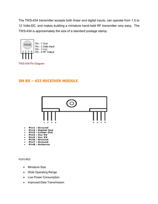 The TWS-434 transmitter accepts both linear and digital inputs, can operate from 1.5 to
12 Volts-DC, and makes building a miniature hand-held RF transmitter very easy. The
TWS-434 is approximately the size of a standard postage stamp.
TWS-434 Pin Diagram
SM RX – 433 RECEIVER MODULE
FEATURES
 Miniature Size
 Wide Operating Range
 Low Power Consumption
 Improved Data Transmission
 